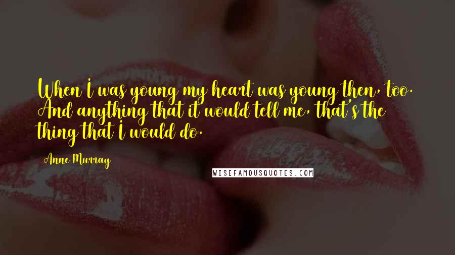 Anne Murray Quotes: When I was young my heart was young then, too. And anything that it would tell me, that's the thing that I would do.