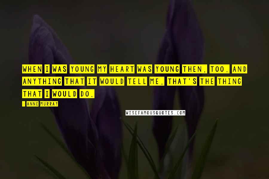 Anne Murray Quotes: When I was young my heart was young then, too. And anything that it would tell me, that's the thing that I would do.