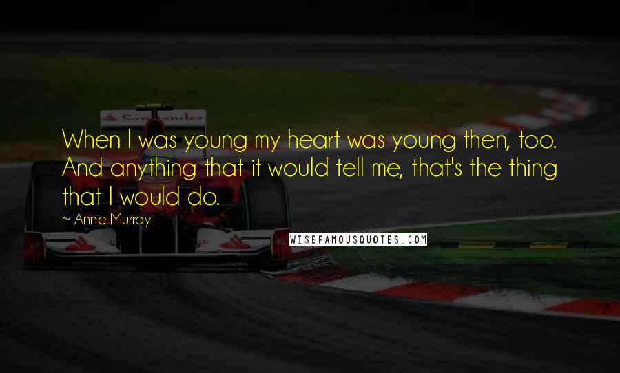 Anne Murray Quotes: When I was young my heart was young then, too. And anything that it would tell me, that's the thing that I would do.