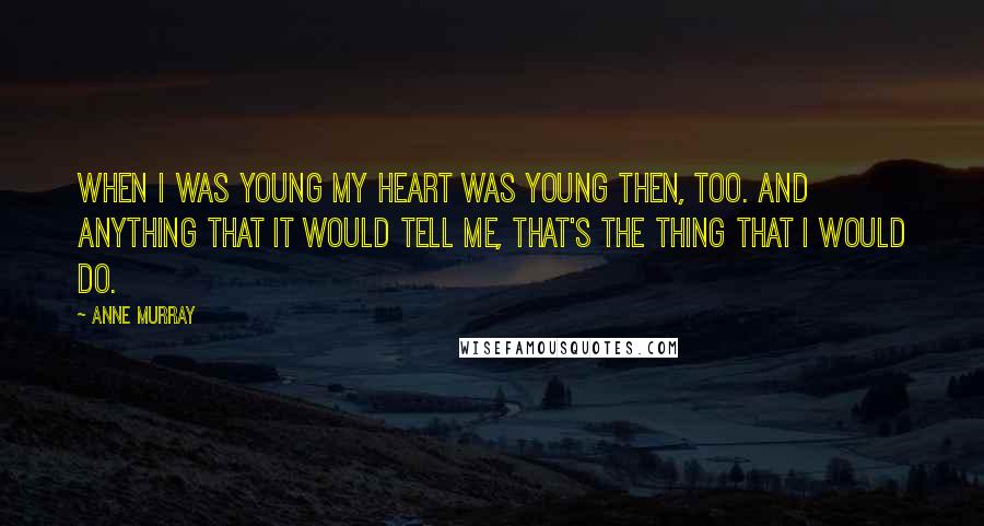 Anne Murray Quotes: When I was young my heart was young then, too. And anything that it would tell me, that's the thing that I would do.