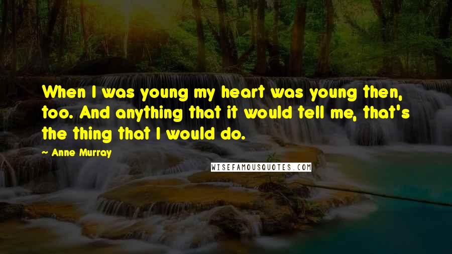 Anne Murray Quotes: When I was young my heart was young then, too. And anything that it would tell me, that's the thing that I would do.