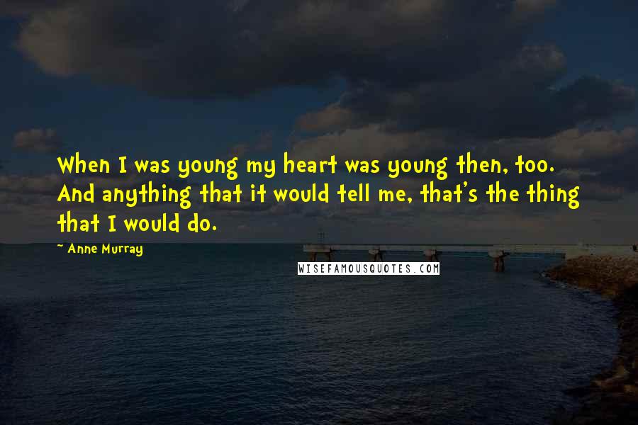 Anne Murray Quotes: When I was young my heart was young then, too. And anything that it would tell me, that's the thing that I would do.