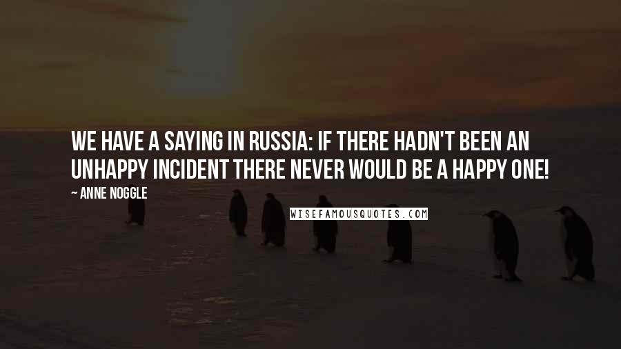 Anne Noggle Quotes: We have a saying in Russia: if there hadn't been an unhappy incident there never would be a happy one!