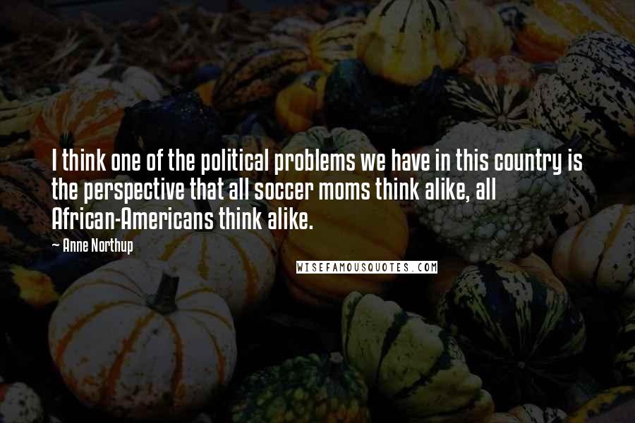 Anne Northup Quotes: I think one of the political problems we have in this country is the perspective that all soccer moms think alike, all African-Americans think alike.
