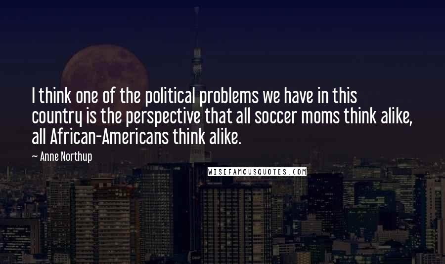 Anne Northup Quotes: I think one of the political problems we have in this country is the perspective that all soccer moms think alike, all African-Americans think alike.