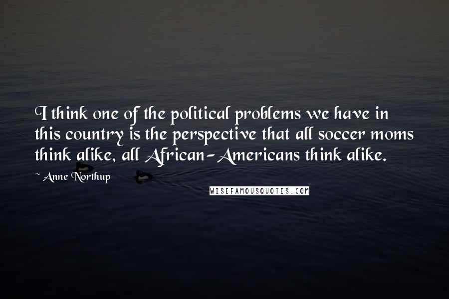Anne Northup Quotes: I think one of the political problems we have in this country is the perspective that all soccer moms think alike, all African-Americans think alike.