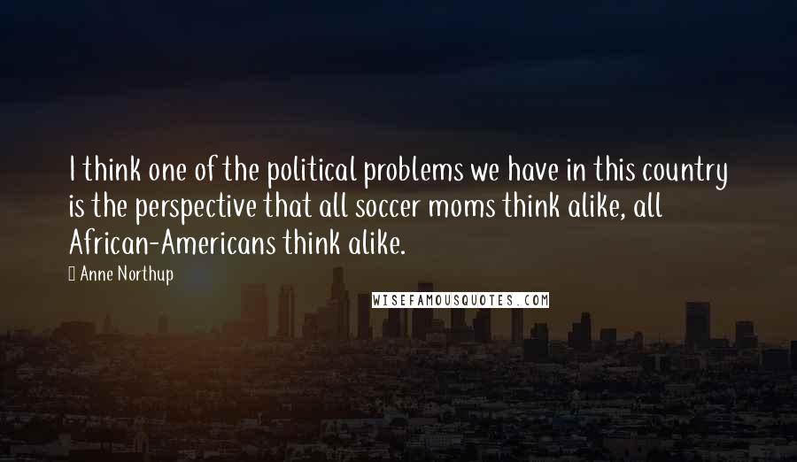 Anne Northup Quotes: I think one of the political problems we have in this country is the perspective that all soccer moms think alike, all African-Americans think alike.
