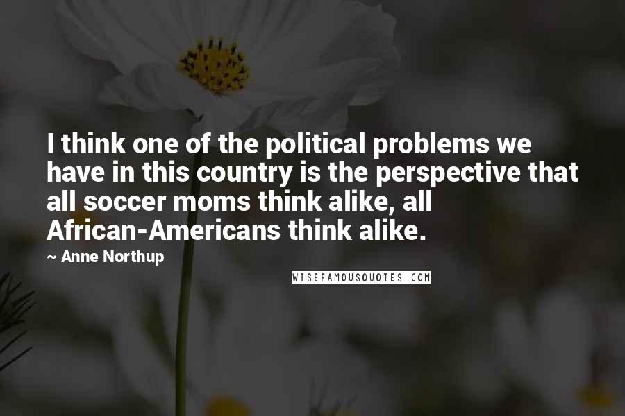 Anne Northup Quotes: I think one of the political problems we have in this country is the perspective that all soccer moms think alike, all African-Americans think alike.