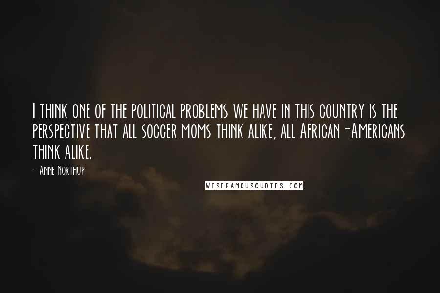 Anne Northup Quotes: I think one of the political problems we have in this country is the perspective that all soccer moms think alike, all African-Americans think alike.