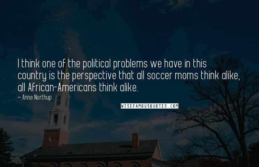 Anne Northup Quotes: I think one of the political problems we have in this country is the perspective that all soccer moms think alike, all African-Americans think alike.