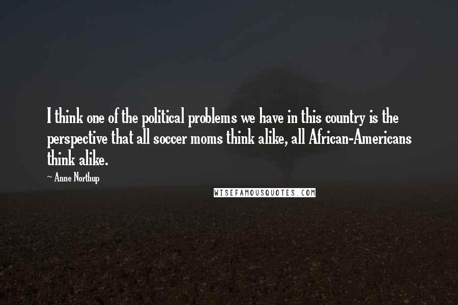 Anne Northup Quotes: I think one of the political problems we have in this country is the perspective that all soccer moms think alike, all African-Americans think alike.