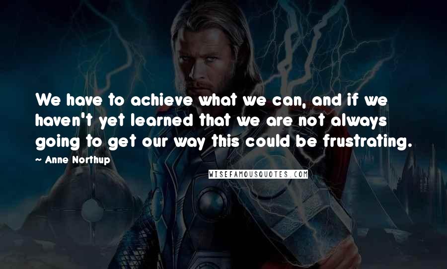 Anne Northup Quotes: We have to achieve what we can, and if we haven't yet learned that we are not always going to get our way this could be frustrating.