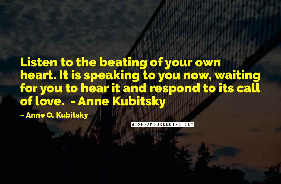 Anne O. Kubitsky Quotes: Listen to the beating of your own heart. It is speaking to you now, waiting for you to hear it and respond to its call of love. - Anne Kubitsky