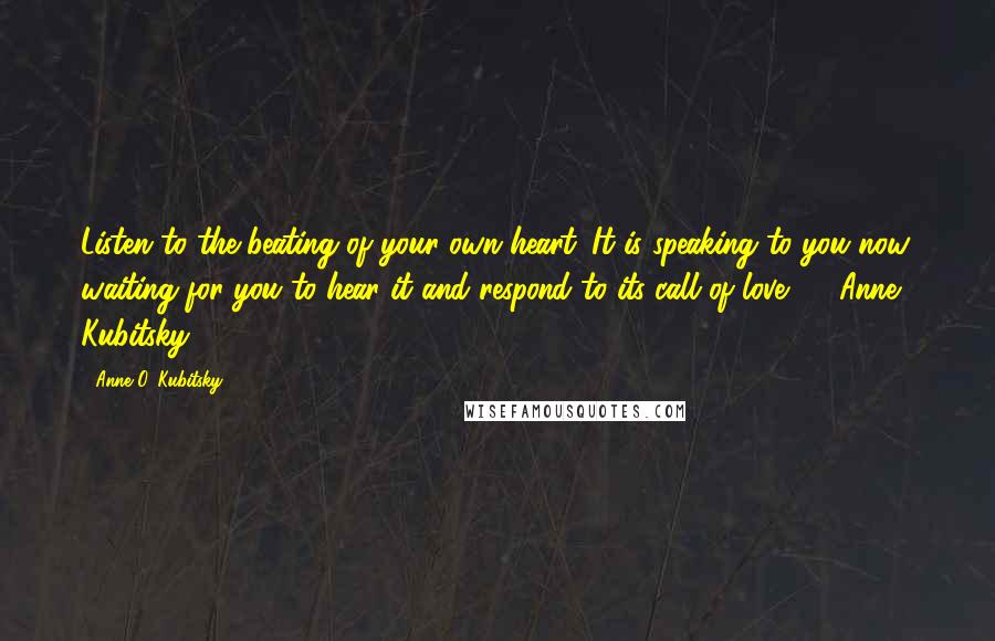 Anne O. Kubitsky Quotes: Listen to the beating of your own heart. It is speaking to you now, waiting for you to hear it and respond to its call of love. - Anne Kubitsky