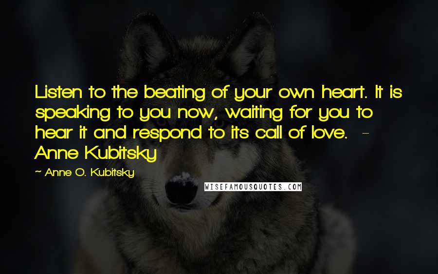 Anne O. Kubitsky Quotes: Listen to the beating of your own heart. It is speaking to you now, waiting for you to hear it and respond to its call of love. - Anne Kubitsky