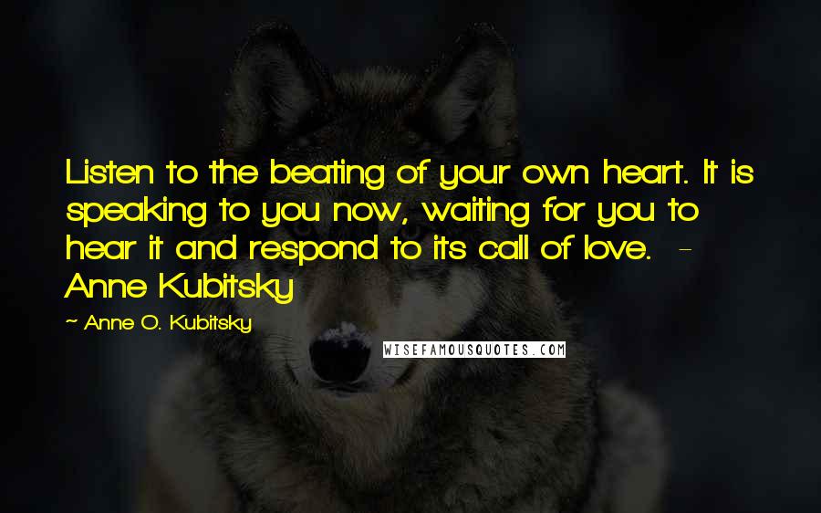 Anne O. Kubitsky Quotes: Listen to the beating of your own heart. It is speaking to you now, waiting for you to hear it and respond to its call of love.  - Anne Kubitsky