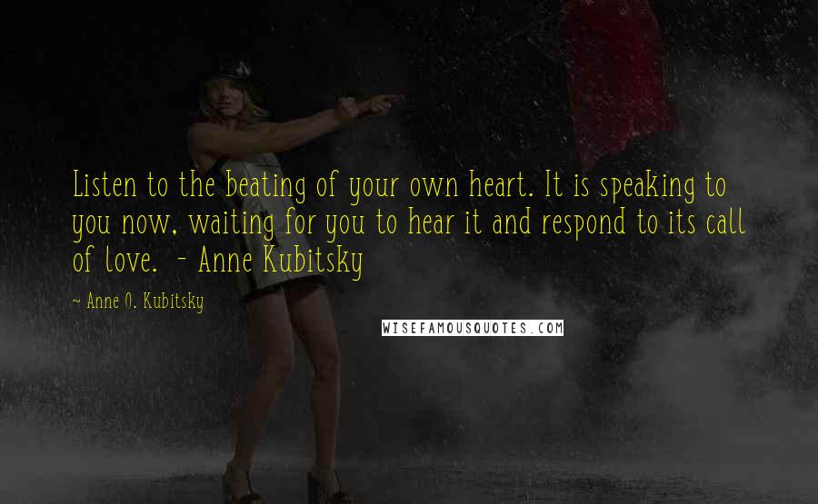 Anne O. Kubitsky Quotes: Listen to the beating of your own heart. It is speaking to you now, waiting for you to hear it and respond to its call of love. - Anne Kubitsky