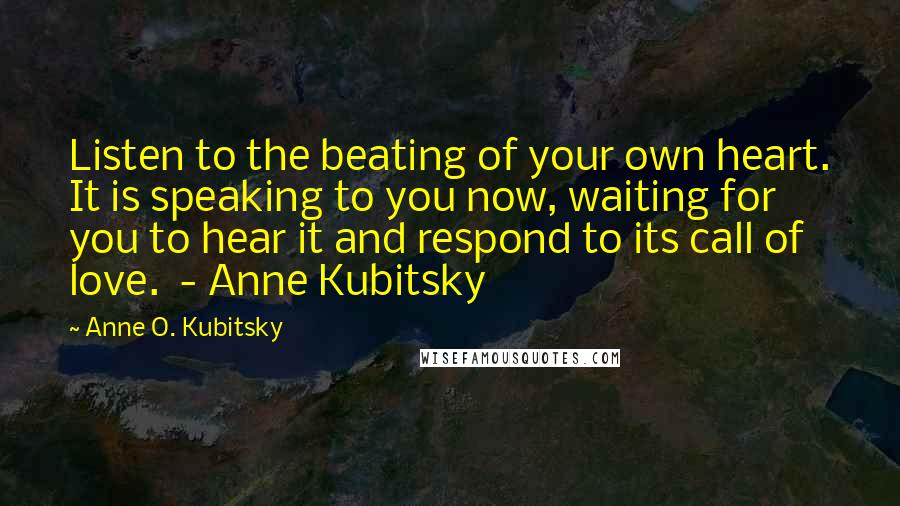 Anne O. Kubitsky Quotes: Listen to the beating of your own heart. It is speaking to you now, waiting for you to hear it and respond to its call of love. - Anne Kubitsky