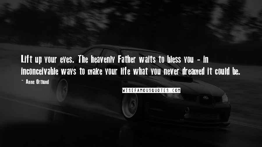 Anne Ortlund Quotes: Lift up your eyes. The heavenly Father waits to bless you - in inconceivable ways to make your life what you never dreamed it could be.