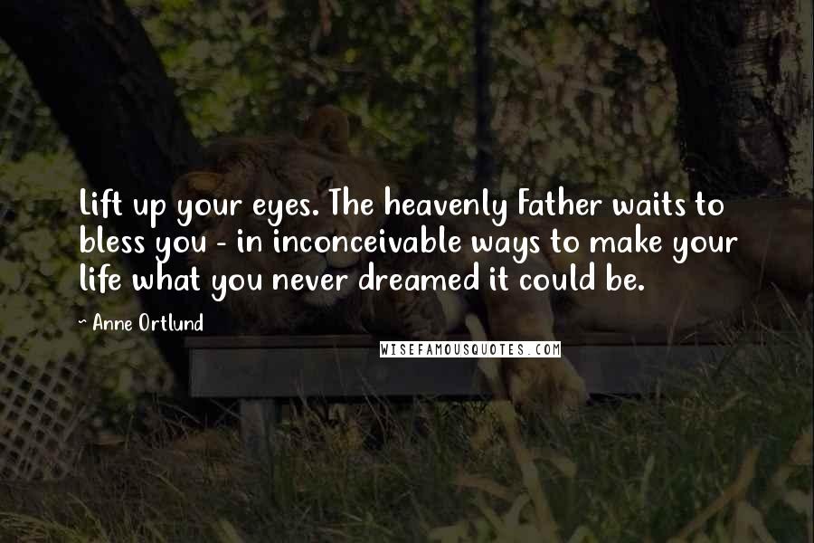 Anne Ortlund Quotes: Lift up your eyes. The heavenly Father waits to bless you - in inconceivable ways to make your life what you never dreamed it could be.