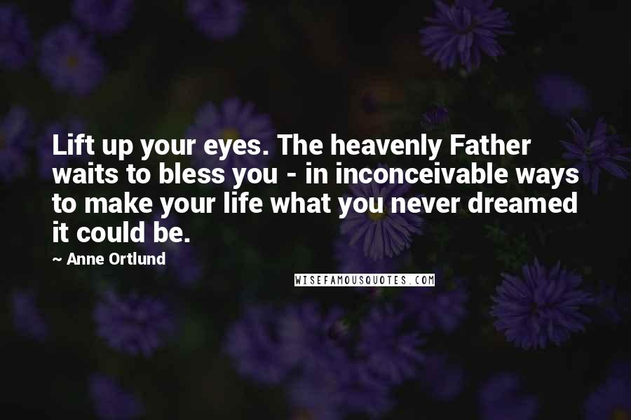 Anne Ortlund Quotes: Lift up your eyes. The heavenly Father waits to bless you - in inconceivable ways to make your life what you never dreamed it could be.
