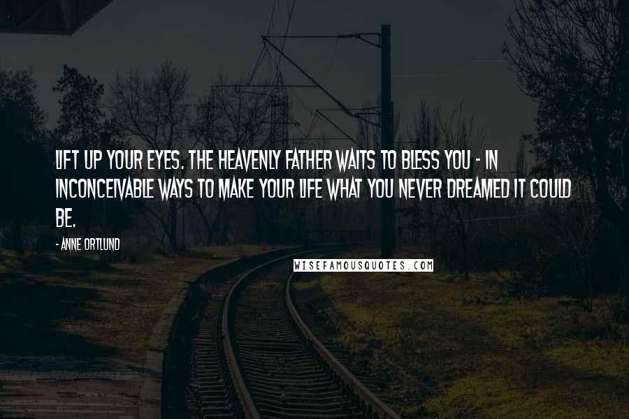 Anne Ortlund Quotes: Lift up your eyes. The heavenly Father waits to bless you - in inconceivable ways to make your life what you never dreamed it could be.