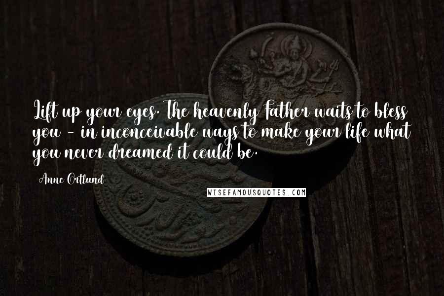 Anne Ortlund Quotes: Lift up your eyes. The heavenly Father waits to bless you - in inconceivable ways to make your life what you never dreamed it could be.