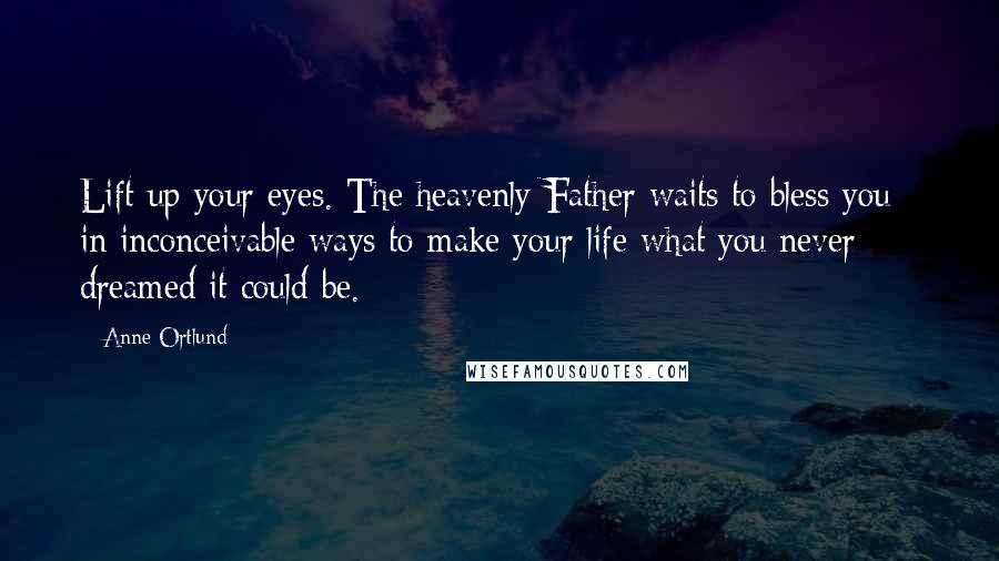 Anne Ortlund Quotes: Lift up your eyes. The heavenly Father waits to bless you - in inconceivable ways to make your life what you never dreamed it could be.