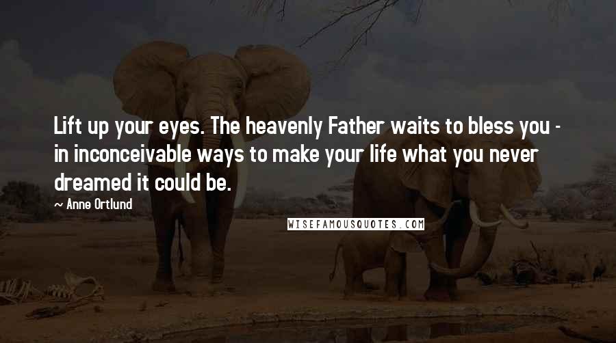 Anne Ortlund Quotes: Lift up your eyes. The heavenly Father waits to bless you - in inconceivable ways to make your life what you never dreamed it could be.