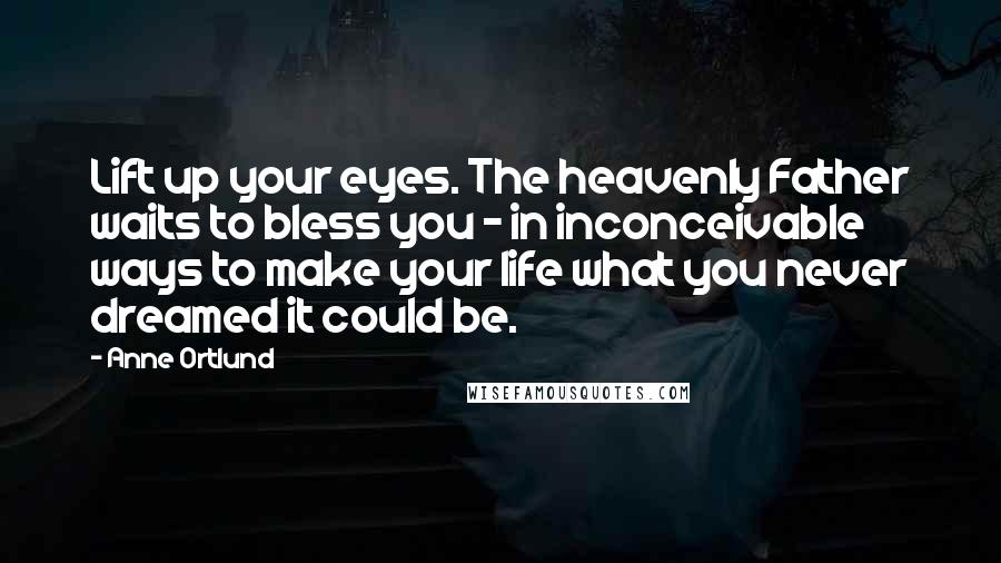 Anne Ortlund Quotes: Lift up your eyes. The heavenly Father waits to bless you - in inconceivable ways to make your life what you never dreamed it could be.