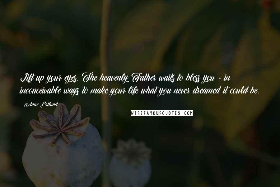 Anne Ortlund Quotes: Lift up your eyes. The heavenly Father waits to bless you - in inconceivable ways to make your life what you never dreamed it could be.