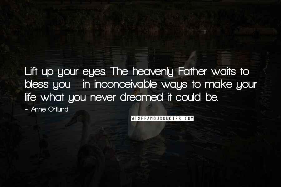 Anne Ortlund Quotes: Lift up your eyes. The heavenly Father waits to bless you - in inconceivable ways to make your life what you never dreamed it could be.