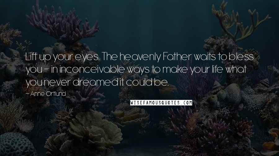 Anne Ortlund Quotes: Lift up your eyes. The heavenly Father waits to bless you - in inconceivable ways to make your life what you never dreamed it could be.