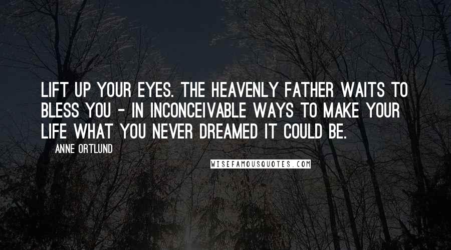 Anne Ortlund Quotes: Lift up your eyes. The heavenly Father waits to bless you - in inconceivable ways to make your life what you never dreamed it could be.