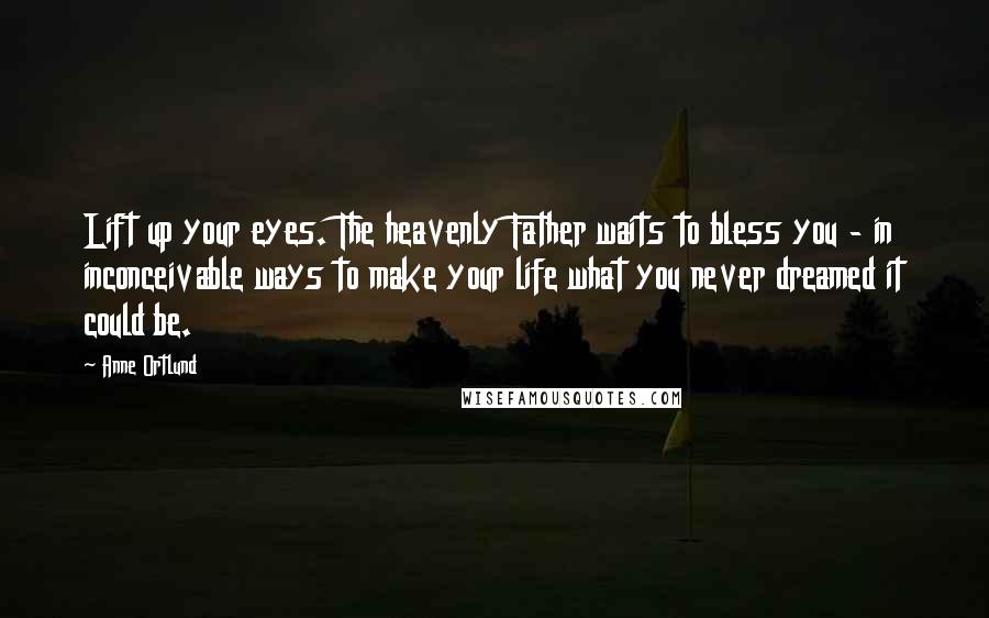 Anne Ortlund Quotes: Lift up your eyes. The heavenly Father waits to bless you - in inconceivable ways to make your life what you never dreamed it could be.