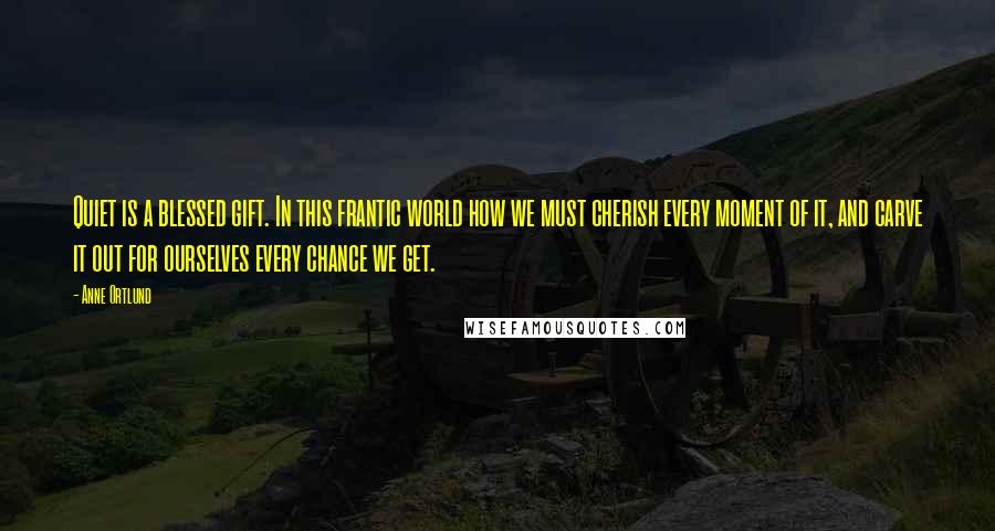 Anne Ortlund Quotes: Quiet is a blessed gift. In this frantic world how we must cherish every moment of it, and carve it out for ourselves every chance we get.