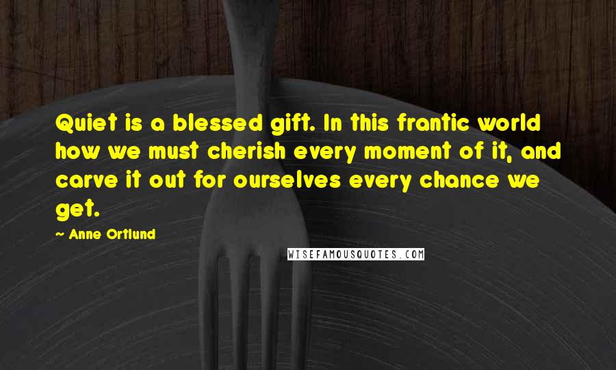 Anne Ortlund Quotes: Quiet is a blessed gift. In this frantic world how we must cherish every moment of it, and carve it out for ourselves every chance we get.