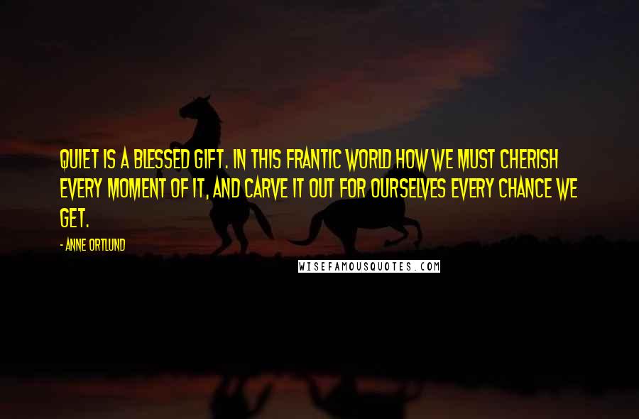 Anne Ortlund Quotes: Quiet is a blessed gift. In this frantic world how we must cherish every moment of it, and carve it out for ourselves every chance we get.