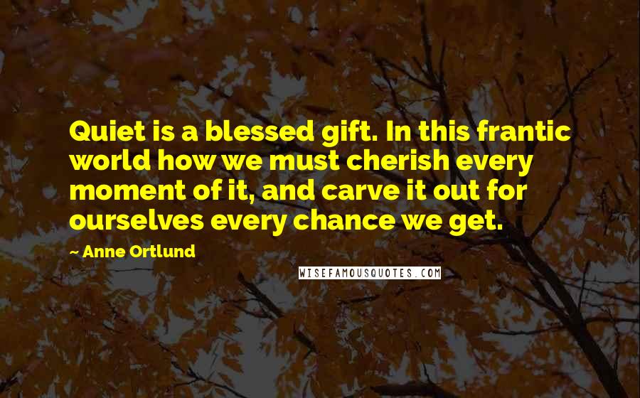 Anne Ortlund Quotes: Quiet is a blessed gift. In this frantic world how we must cherish every moment of it, and carve it out for ourselves every chance we get.
