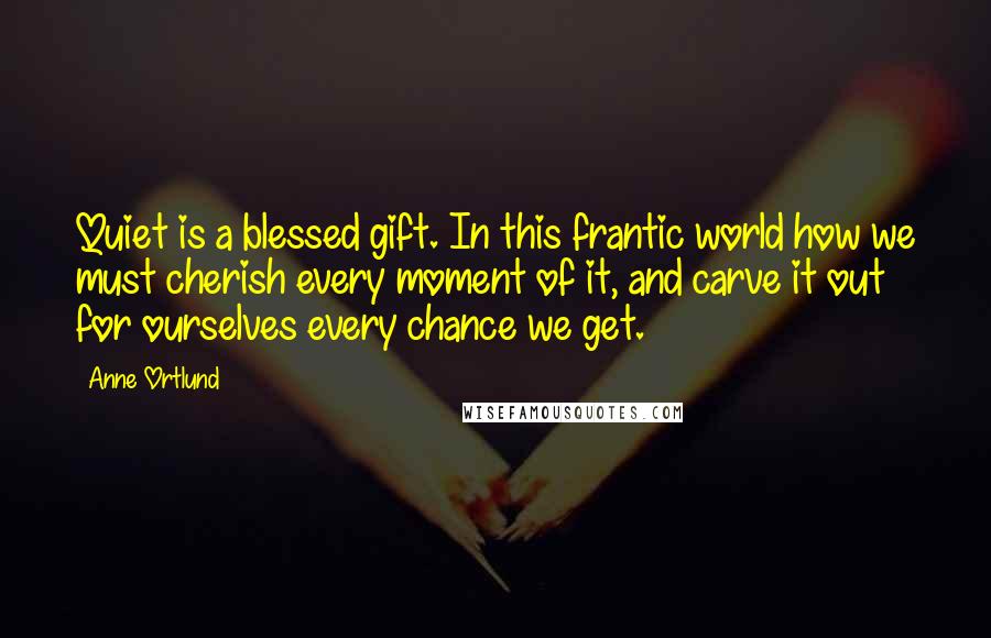 Anne Ortlund Quotes: Quiet is a blessed gift. In this frantic world how we must cherish every moment of it, and carve it out for ourselves every chance we get.