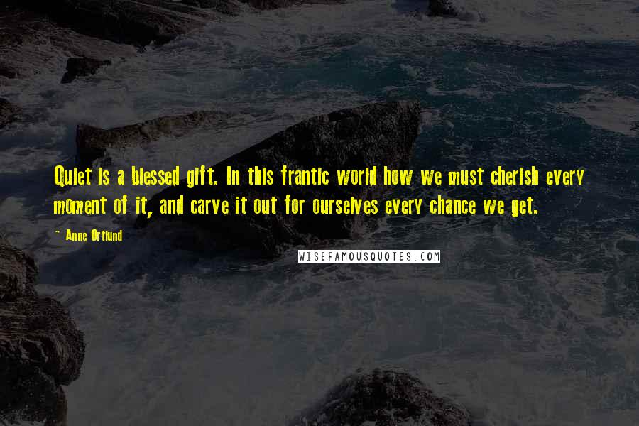 Anne Ortlund Quotes: Quiet is a blessed gift. In this frantic world how we must cherish every moment of it, and carve it out for ourselves every chance we get.