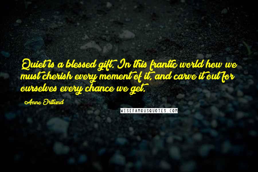 Anne Ortlund Quotes: Quiet is a blessed gift. In this frantic world how we must cherish every moment of it, and carve it out for ourselves every chance we get.