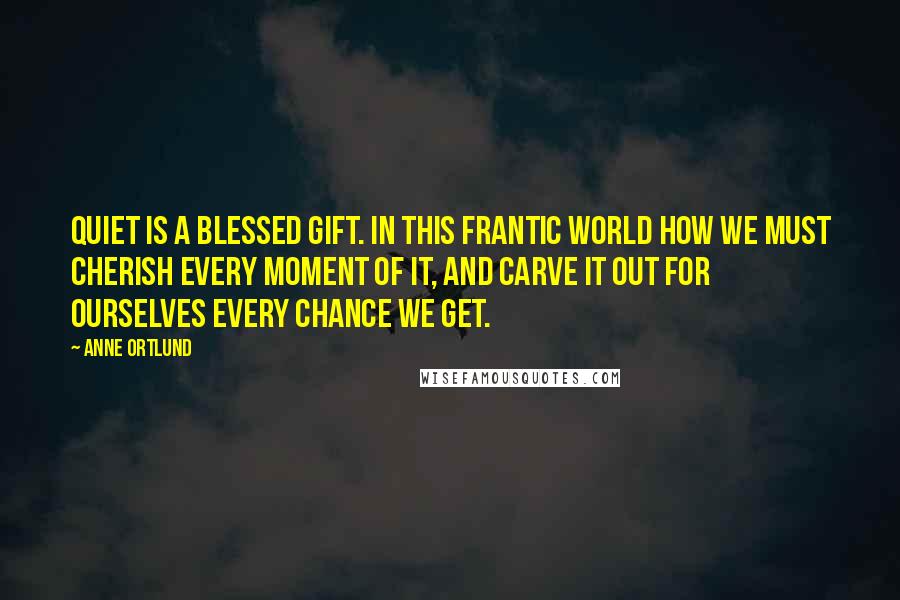 Anne Ortlund Quotes: Quiet is a blessed gift. In this frantic world how we must cherish every moment of it, and carve it out for ourselves every chance we get.