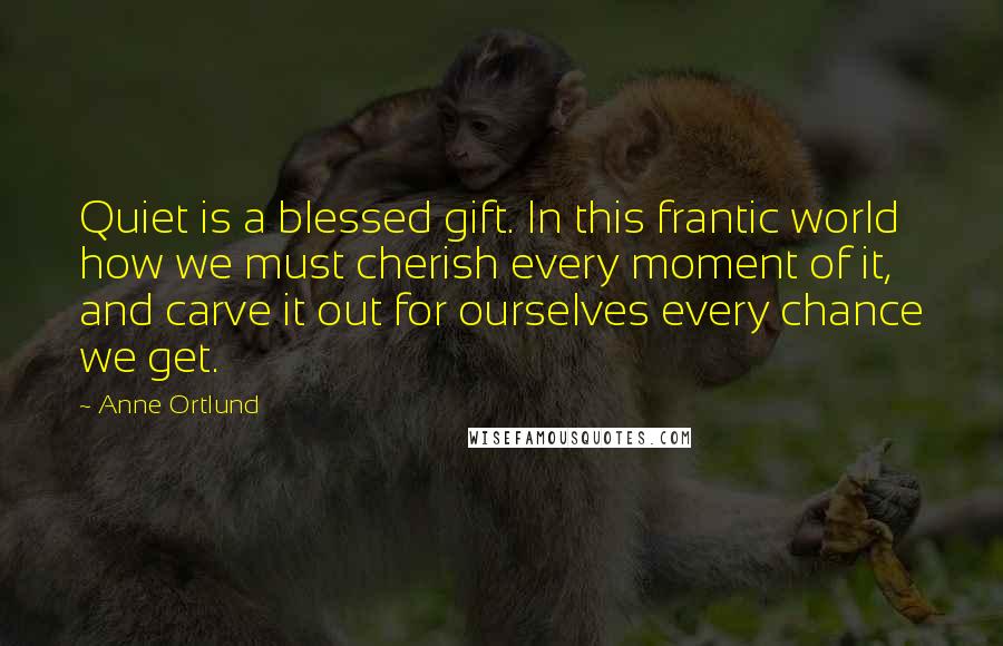 Anne Ortlund Quotes: Quiet is a blessed gift. In this frantic world how we must cherish every moment of it, and carve it out for ourselves every chance we get.