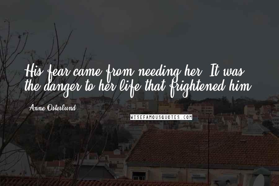 Anne Osterlund Quotes: His fear came from needing her. It was the danger to her life that frightened him.