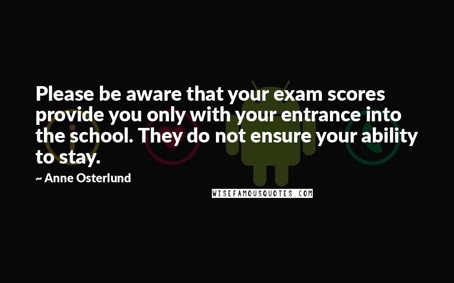 Anne Osterlund Quotes: Please be aware that your exam scores provide you only with your entrance into the school. They do not ensure your ability to stay.