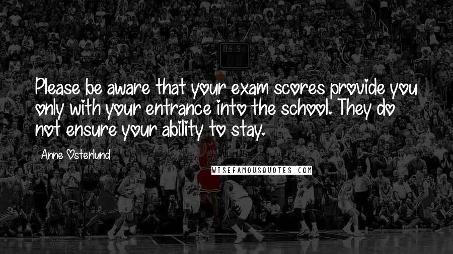 Anne Osterlund Quotes: Please be aware that your exam scores provide you only with your entrance into the school. They do not ensure your ability to stay.