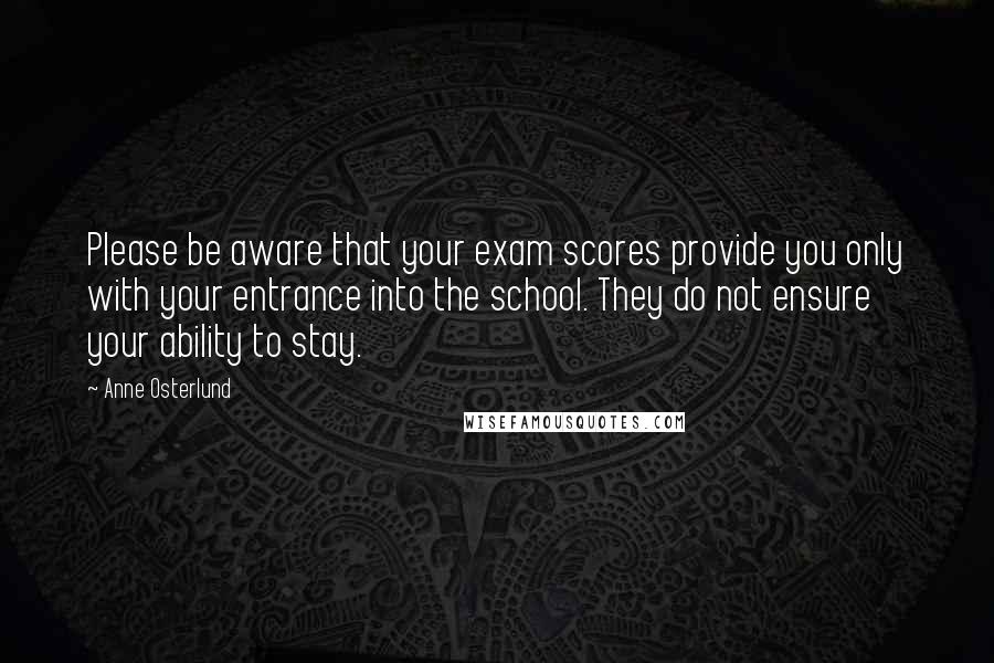 Anne Osterlund Quotes: Please be aware that your exam scores provide you only with your entrance into the school. They do not ensure your ability to stay.