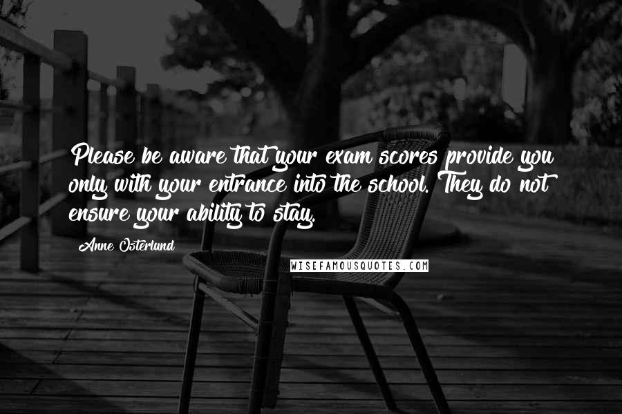 Anne Osterlund Quotes: Please be aware that your exam scores provide you only with your entrance into the school. They do not ensure your ability to stay.