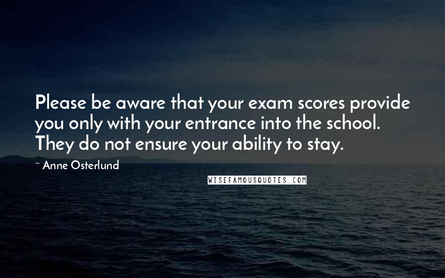 Anne Osterlund Quotes: Please be aware that your exam scores provide you only with your entrance into the school. They do not ensure your ability to stay.